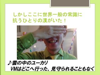 しかしここに世界一般の常識に
抗うひとりの漢がいた！	
 
♪雲の中のユーカリ
　VMはどこへ行った、見守られることもなく
 