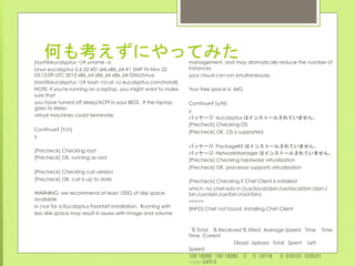 何も考えずにやってみた
	
 
[root@eucalyptus ~]# uname -a
Linux eucalyptus 2.6.32-431.el6.x86_64 #1 SMP Fri Nov 22
03:15:09 UTC 2013 x86_64 x86_64 x86_64 GNU/Linux
[root@eucalyptus ~]# bash <(curl -Ls eucalyptus.com/install)
NOTE: if you're running on a laptop, you might want to make
sure that
you have turned off sleep/ACPI in your BIOS. If the laptop
goes to sleep,
virtual machines could terminate.
Continue? [Y/n]
y
[Precheck] Checking root
[Precheck] OK, running as root
[Precheck] Checking curl version
[Precheck] OK, curl is up to date
WARNING: we recommend at least 100G of disk space
available
in /var for a Eucalyptus Faststart installation. Running with
less disk space may result in issues with image and volume
management, and may dramatically reduce the number of
instances
your cloud can run simultaneously.
Your free space is: 46G
Continue? [y/N]
y
パッケージ	
 eucalyptus はインストールされていません。	
 
[Precheck] Checking OS
[Precheck] OK, OS is supported
パッケージ	
 PackageKit はインストールされていません。	
 
パッケージ	
 NetworkManager はインストールされていません。	
 
[Precheck] Checking hardware virtualization
[Precheck] OK, processor supports virtualization
[Precheck] Checking if Chef Client is installed
which: no chef-solo in (/usr/local/sbin:/usr/local/bin:/sbin:/
bin:/usr/sbin:/usr/bin:/root/bin)
=====
[INFO] Chef not found. Installing Chef Client
% Total % Received % Xferd Average Speed Time Time
Time Current
Dload Upload Total Spent Left
Speed
100 18285 100 18285 0 0 10718 0 0:00:01 0:00:01
--:--:-- 24315
 