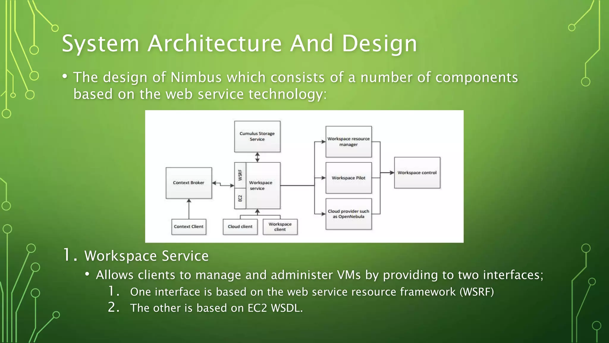 System Architecture And Design
• The design of Nimbus which consists of a number of components
based on the web service technology:
1. Workspace Service
• Allows clients to manage and administer VMs by providing to two interfaces;
1. One interface is based on the web service resource framework (WSRF)
2. The other is based on EC2 WSDL.
 