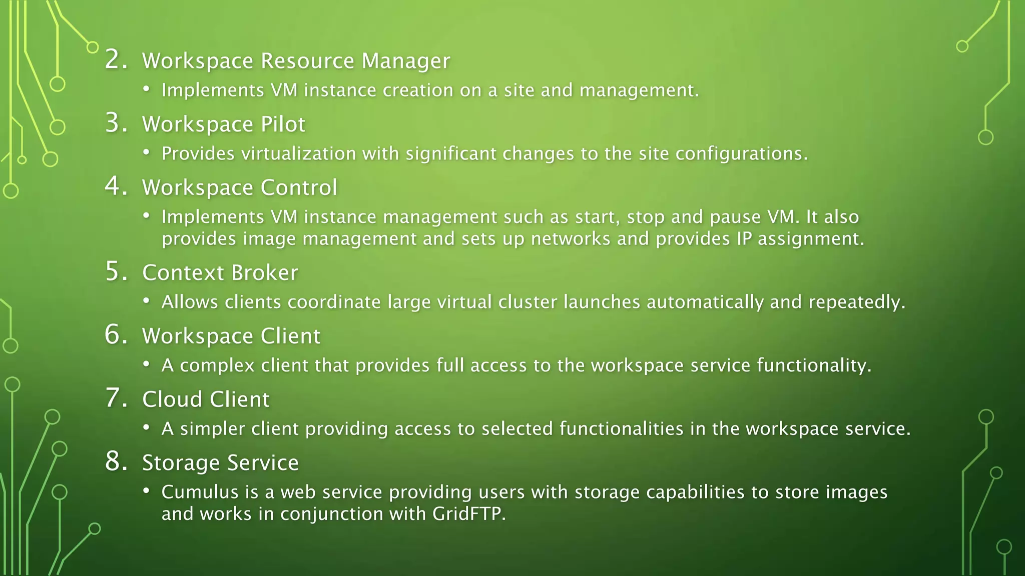 2. Workspace Resource Manager
• Implements VM instance creation on a site and management.
3. Workspace Pilot
• Provides virtualization with significant changes to the site configurations.
4. Workspace Control
• Implements VM instance management such as start, stop and pause VM. It also
provides image management and sets up networks and provides IP assignment.
5. Context Broker
• Allows clients coordinate large virtual cluster launches automatically and repeatedly.
6. Workspace Client
• A complex client that provides full access to the workspace service functionality.
7. Cloud Client
• A simpler client providing access to selected functionalities in the workspace service.
8. Storage Service
• Cumulus is a web service providing users with storage capabilities to store images
and works in conjunction with GridFTP.
 