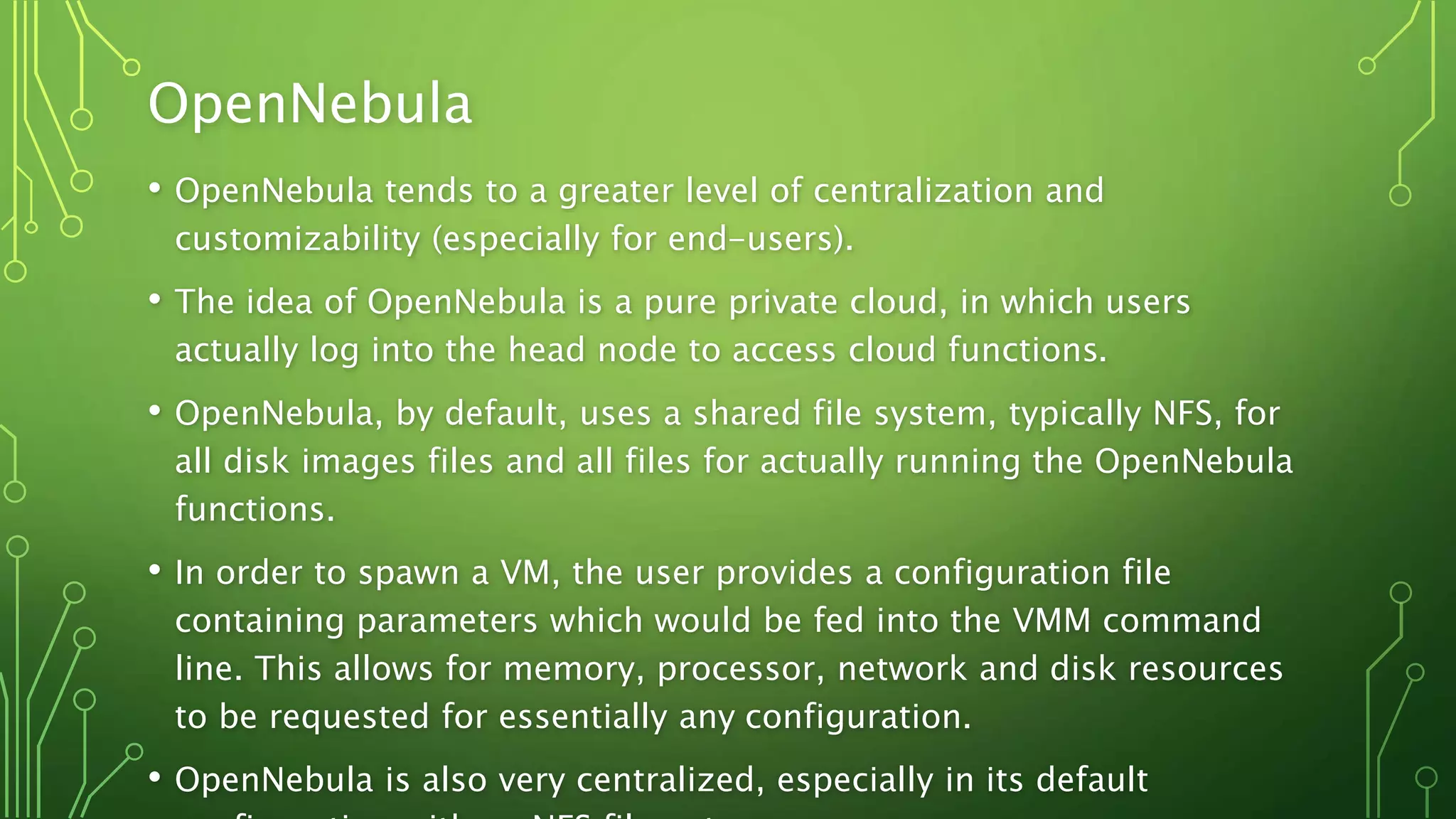 OpenNebula
• OpenNebula tends to a greater level of centralization and
customizability (especially for end-users).
• The idea of OpenNebula is a pure private cloud, in which users
actually log into the head node to access cloud functions.
• OpenNebula, by default, uses a shared file system, typically NFS, for
all disk images files and all files for actually running the OpenNebula
functions.
• In order to spawn a VM, the user provides a configuration file
containing parameters which would be fed into the VMM command
line. This allows for memory, processor, network and disk resources
to be requested for essentially any configuration.
• OpenNebula is also very centralized, especially in its default
 