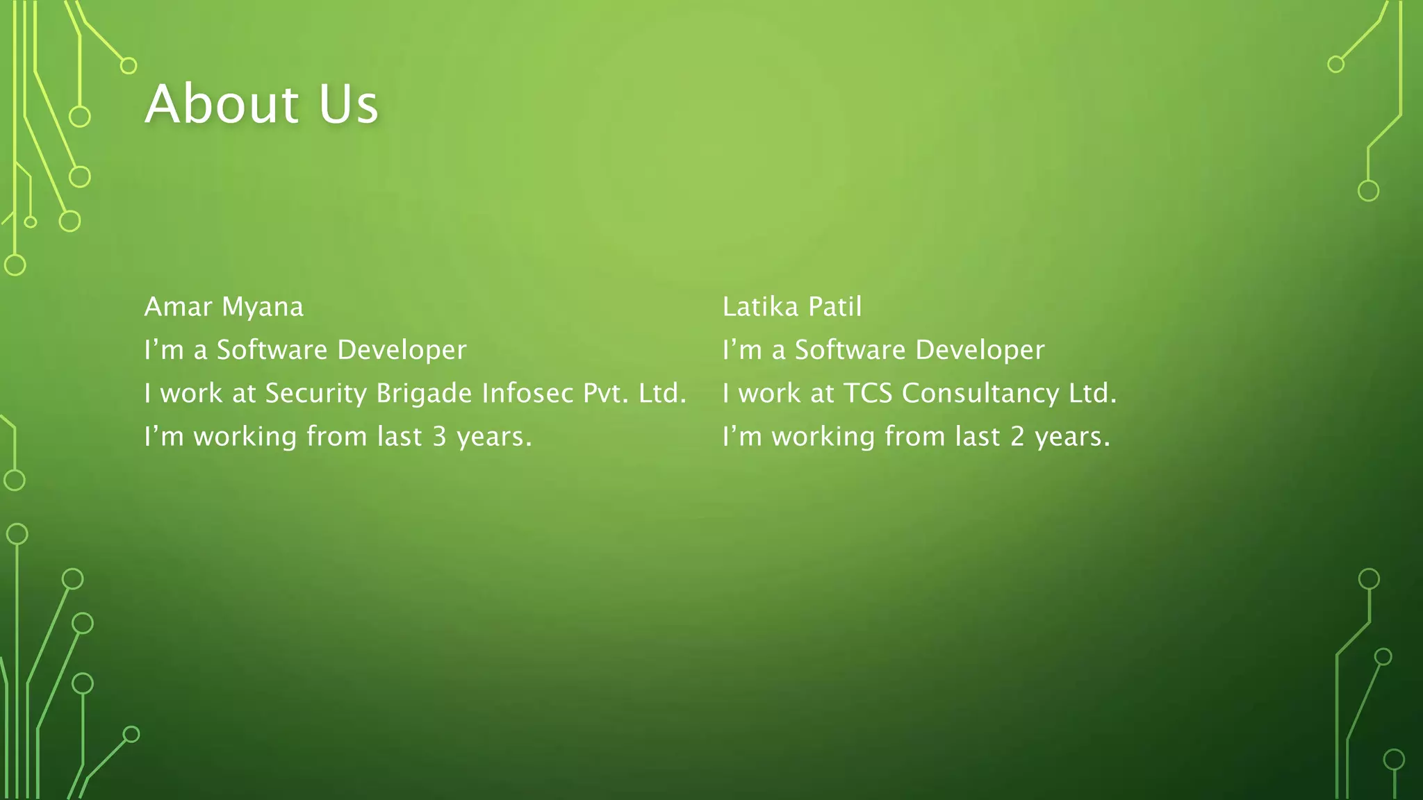 About Us
Amar Myana Latika Patil
I’m a Software Developer I’m a Software Developer
I work at Security Brigade Infosec Pvt. Ltd. I work at TCS Consultancy Ltd.
I’m working from last 3 years. I’m working from last 2 years.
 