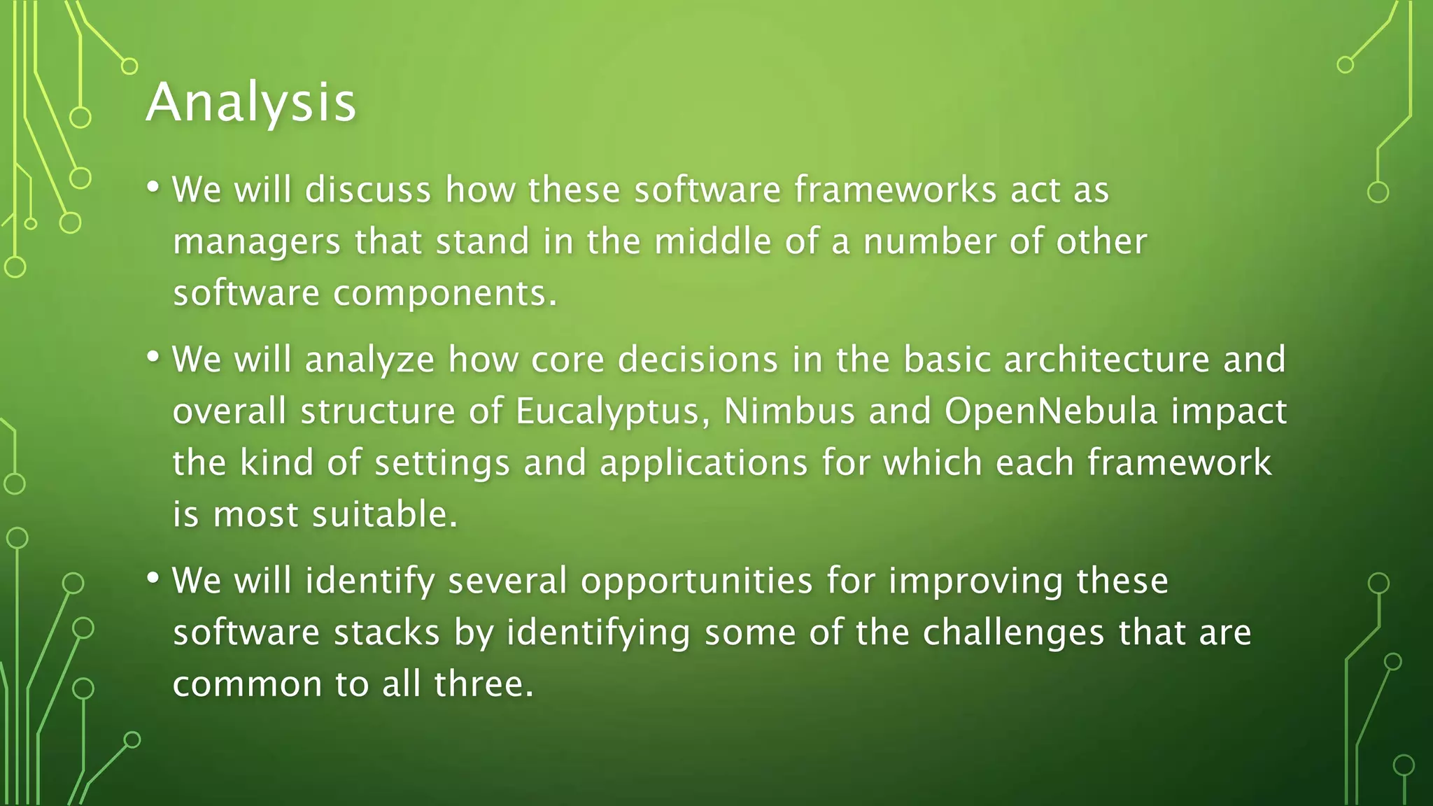 Analysis
• We will discuss how these software frameworks act as
managers that stand in the middle of a number of other
software components.
• We will analyze how core decisions in the basic architecture and
overall structure of Eucalyptus, Nimbus and OpenNebula impact
the kind of settings and applications for which each framework
is most suitable.
• We will identify several opportunities for improving these
software stacks by identifying some of the challenges that are
common to all three.
 