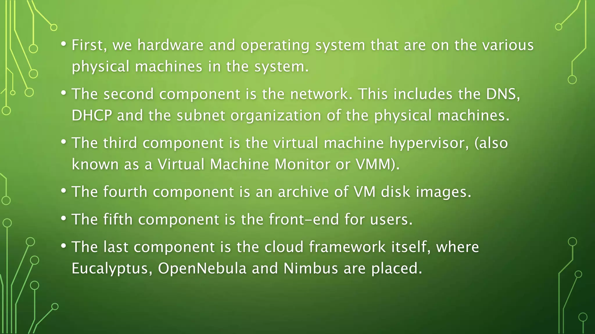 • First, we hardware and operating system that are on the various
physical machines in the system.
• The second component is the network. This includes the DNS,
DHCP and the subnet organization of the physical machines.
• The third component is the virtual machine hypervisor, (also
known as a Virtual Machine Monitor or VMM).
• The fourth component is an archive of VM disk images.
• The fifth component is the front-end for users.
• The last component is the cloud framework itself, where
Eucalyptus, OpenNebula and Nimbus are placed.
 