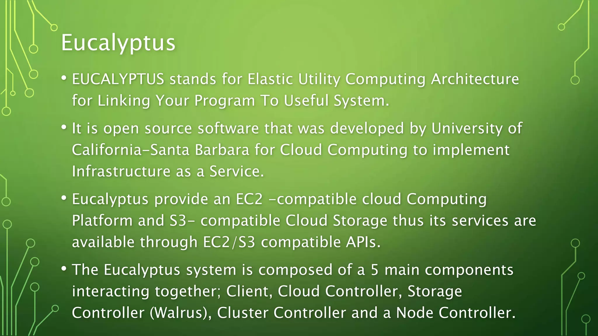 Eucalyptus
• EUCALYPTUS stands for Elastic Utility Computing Architecture
for Linking Your Program To Useful System.
• It is open source software that was developed by University of
California-Santa Barbara for Cloud Computing to implement
Infrastructure as a Service.
• Eucalyptus provide an EC2 -compatible cloud Computing
Platform and S3- compatible Cloud Storage thus its services are
available through EC2/S3 compatible APIs.
• The Eucalyptus system is composed of a 5 main components
interacting together; Client, Cloud Controller, Storage
Controller (Walrus), Cluster Controller and a Node Controller.
 