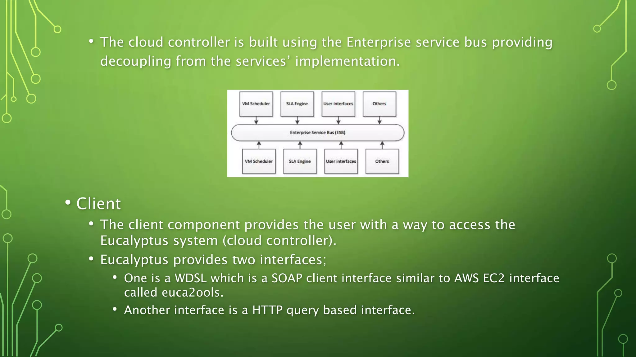 • The cloud controller is built using the Enterprise service bus providing
decoupling from the services’ implementation.
• Client
• The client component provides the user with a way to access the
Eucalyptus system (cloud controller).
• Eucalyptus provides two interfaces;
• One is a WDSL which is a SOAP client interface similar to AWS EC2 interface
called euca2ools.
• Another interface is a HTTP query based interface.
 