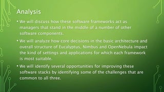 Analysis
• We will discuss how these software frameworks act as
managers that stand in the middle of a number of other
software components.
• We will analyze how core decisions in the basic architecture and
overall structure of Eucalyptus, Nimbus and OpenNebula impact
the kind of settings and applications for which each framework
is most suitable.
• We will identify several opportunities for improving these
software stacks by identifying some of the challenges that are
common to all three.
 