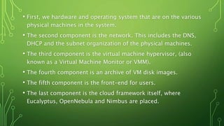 • First, we hardware and operating system that are on the various
physical machines in the system.
• The second component is the network. This includes the DNS,
DHCP and the subnet organization of the physical machines.
• The third component is the virtual machine hypervisor, (also
known as a Virtual Machine Monitor or VMM).
• The fourth component is an archive of VM disk images.
• The fifth component is the front-end for users.
• The last component is the cloud framework itself, where
Eucalyptus, OpenNebula and Nimbus are placed.
 