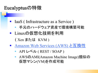 § IaaS ( Infrastracture as a Service )
Ÿ 手元のハードウェア資産で環境構築可能
§ Linuxの仮想化技術を利用
( Xen または KVM )
§ Amazon Web Services (AWS) と互換性
Ÿ API レベル ( REST / SOAP )
Ÿ AWSのAMI(Amazon Machine Image)類似の
仮想マシン(VM)を作成可能
Eucalyptusの特徴
 