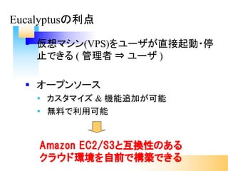 Eucalyptusの利点
§ 仮想マシン(VPS)をユーザが直接起動・停
止できる ( 管理者 ⇒ ユーザ )
§ オープンソース
Ÿ カスタマイズ & 機能追加が可能
Ÿ 無料で利用可能
Amazon EC2/S3と互換性のある
クラウド環境を自前で構築できる
 