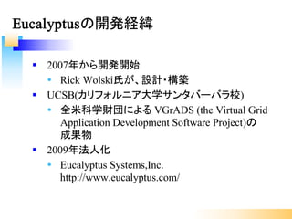 § 2007年から開発開始
Ÿ Rick Wolski氏が、設計・構築
§ UCSB(カリフォルニア大学サンタバーバラ校)
Ÿ 全米科学財団による VGrADS (the Virtual Grid
Application Development Software Project)の
成果物
§ 2009年法人化
Ÿ Eucalyptus Systems,Inc.
http://www.eucalyptus.com/
Eucalyptusの開発経緯
 