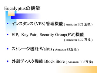 § インスタンス（VPS）管理機能 ( Amazon EC2 互換 )
§ EIP, Key Pair, Security Group(FW)機能
( Amazon EC2 互換 )
§ ストレージ機能 Walrus ( Amazon S3互換 )
§ 外部ディスク機能 Block Store ( Amazon EBS互換)
Eucalyptusの機能
 
