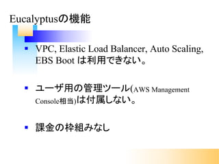 § VPC, Elastic Load Balancer, Auto Scaling,
EBS Boot は利用できない。
§ ユーザ用の管理ツール(AWS Management
Console相当)は付属しない。
§ 課金の枠組みなし
Eucalyptusの機能
 
