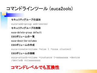 セキュリティグループの追加
euca-add-group web-server
セキュリティグループの削除
euca-delete-group default
EBSボリュームの一覧
euca-describe-volumes
EBSボリュームの作成
euca-create-volume —size 1 —zone cluster1
EBSボリュームの接続
euca-attach-volume —instance I-xxxxxxxx -device
/dev/sdb volxxxxxxxx
コマンドラインツール (euca2ools)
コマンドレベルでも互換性
 