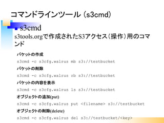 バケットの作成
s3cmd -c s3cfg.walrus mb s3://testbucket
バケットの削除
s3cmd -c s3cfg.walrus rb s3://testbucket
バケットの内容を表示
s3cmd -c s3cfg.walrus ls s3://testbucket
オブジェクトの追加(put)
s3cmd -c s3cfg.walrus put <filename> s3://testbucket
オブジェクトの削除(delete)
s3cmd -c s3cfg.walrus del s3://testbucket/<key>
コマンドラインツール (s3cmd)
n s3cmd
s3tools.orgで作成されたS3アクセス（操作）用のコマ
ンド
 