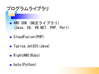 n AWS SDK (純正ライブラリ)
(Java, C#, VB.NET, PHP, Perl)
n CloudFusion(PHP)
n Typica,JetS3t(Java)
n RightAWS(Ruby)
n boto(Python)
プログラムライブラリ
 