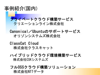 事例紹介(国内)
プライベートクラウド構築サービス
クリエーションライン株式会社
Canonical／Ubuntuのサポートサービス
オリゾンシステムズ株式会社
ClassCat Cloud
株式会社クラスキャット
ハイブリッドクラウド環境構築サービス
株式会社CSKシステムズ
フルOSSクラウド構築ソリューション
株式会社NTTデータ
 