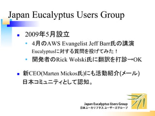 Japan Eucalyptus Users Group
n 2009年5月設立
Ÿ 4月のAWS Evangelist Jeff Barr氏の講演
Eucalyptusに対する質問を投げてみた！
Ÿ 開発者のRick Wolski氏に翻訳を打診→OK
n 新CEO(Marten Mickos氏)にも活動紹介(メール)
日本コミュニティとして認知。
 