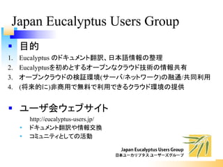 § 目的
1. Eucalyptus のドキュメント翻訳、日本語情報の整理
2. Eucalyptusを初めとするオープンなクラウド技術の情報共有
3. オープンクラウドの検証環境(サーバ/ネットワーク)の融通/共同利用
4. (将来的に)非商用で無料で利用できるクラウド環境の提供
Japan Eucalyptus Users Group
§ ユーザ会ウェブサイト
http://eucalyptus-users.jp/
Ÿ ドキュメント翻訳や情報交換
Ÿ コミュニティとしての活動
 