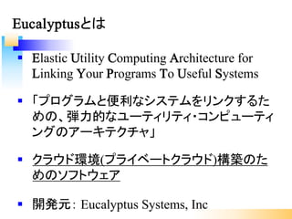§ Elastic Utility Computing Architecture for
Linking Your Programs To Useful Systems
§ 「プログラムと便利なシステムをリンクするた
めの、弾力的なユーティリティ・コンピューティ
ングのアーキテクチャ」
§ クラウド環境(プライベートクラウド)構築のた
めのソフトウェア
§ 開発元： Eucalyptus Systems, Inc
Eucalyptusとは
 