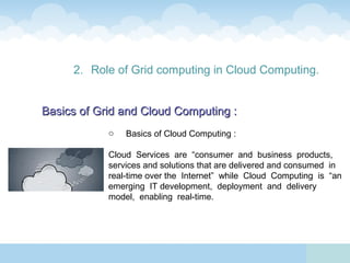 2. Role of Grid computing in Cloud Computing.


Basics of Grid and Cloud Computing :
            o   Basics of Cloud Computing :

            Cloud Services are “consumer and business products,
            services and solutions that are delivered and consumed in
            real-time over the Internet” while Cloud Computing is “an
            emerging IT development, deployment and delivery
            model, enabling real-time.
 