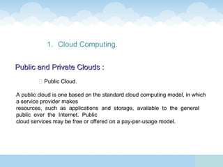 1. Cloud Computing.


Public and Private Clouds :
         Public Cloud.

A public cloud is one based on the standard cloud computing model, in which
a service provider makes
resources, such as applications and storage, available to the general
public over the Internet. Public
cloud services may be free or offered on a pay-per-usage model.
 