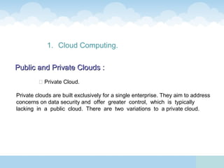 1. Cloud Computing.

Public and Private Clouds :
          Private Cloud.

Private clouds are built exclusively for a single enterprise. They aim to address
concerns on data security and offer greater control, which is typically
lacking in a public cloud. There are two variations to a private cloud.
 