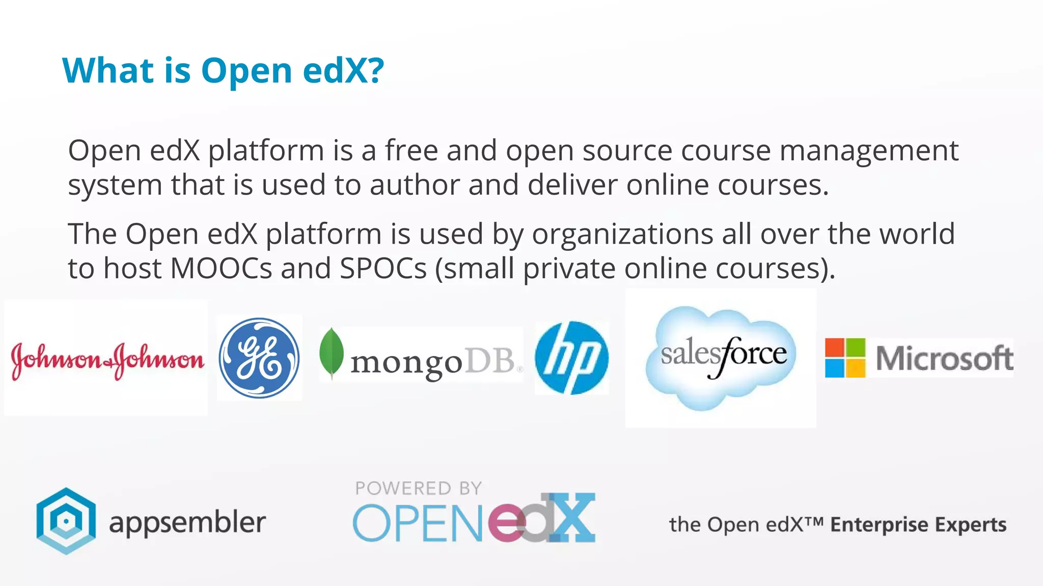 What is Open edX?
Open edX platform is a free and open source course management
system that is used to author and deliver online courses.
The Open edX platform is used by organizations all over the world
to host MOOCs and SPOCs (small private online courses).
 