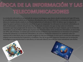 La revolución informática es un periodo de avances tecnológicos, que abarca desde mediados del siglo XX hasta
la actualidad (aunque todavía no se reconoce oficialmente, pero se habla de ella). La revolución informática está
ahora en el punto donde estaba la revolución industrial en la década de 1820. Se deduce que la máquina de
vapor fue para la primera revolución industrial, lo que el computador ha sido para la revolución informática, es
decir el detonante y símbolo del periodo. Hoy en día todo el mundo cree que no hay nada en la historia
económica que haya progresado de manera más rápida, y que haya tenido un mayor impacto, que la revolución
informática. La ley de Moore afirma que el precio del elemento básico de la revolución informática, el microchip,
cae 50% cada 18 meses. Lo mismo que ocurrió con los productos cuya manufactura se mecanizo en la primera
revolución industrial. La revolución informática, así como la revolución industrial, ha cambiado todos los
aspectos de la vida diaria, hoy no se puede imaginar la vida sin tecnología. Se dice que le revolución informática
empezó con la invención de el televisor y el teléfono. Uno de los grandes impactos causados por la revolución
tecnológica es que revoluciono la vida diaria y el mercado laboral, haciendo las cosas sumamente más fáciles.
 