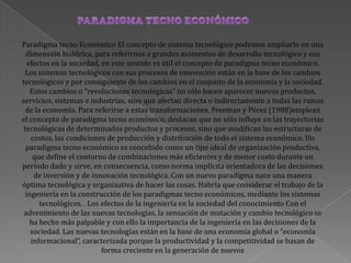 Paradigma tecno Económico El concepto de sistema tecnológico podemos ampliarlo en una
dimensión histórica, para referirnos a grandes momentos de desarrollo tecnológico y sus
efectos en la sociedad, en este sentido es útil el concepto de paradigma tecno económico.
Los sistemas tecnológicos con sus procesos de innovación están en la base de los cambios
tecnológicos y por consiguiente de los cambios en el conjunto de la economía y la sociedad.
Estos cambios o “revoluciones tecnológicas” no sólo hacen aparecer nuevos productos,
servicios, sistemas e industrias, sino que afectan directa o indirectamente a todas las ramas
de la economía. Para referirse a estas transformaciones, Freeman y Pérez (1988)emplean
el concepto de paradigma tecno económico, destacan que no sólo influye en las trayectorias
tecnológicas de determinados productos y procesos, sino que modifican las estructuras de
costos, las condiciones de producción y distribución de todo el sistema económico. Un
paradigma tecno económico es concebido como un tipo ideal de organización productiva,
que define el contorno de combinaciones más eficientes y de menor costo durante un
período dado y sirve, en consecuencia, como norma implícita orientadora de las decisiones
de inversión y de innovación tecnológica. Con un nuevo paradigma nace una manera
óptima tecnológica y organizativa de hacer las cosas. Habría que considerar el trabajo de la
ingeniería en la construcción de los paradigmas tecno económicos, mediante los sistemas
tecnológicos. . Los efectos de la ingeniería en la sociedad del conocimiento Con el
advenimiento de las nuevas tecnologías, la sensación de mutación y cambio tecnológico se
ha hecho más palpable y con ello la importancia de la ingeniería en las decisiones de la
sociedad. Las nuevas tecnologías están en la base de una economía global o “economía
informacional”, caracterizada porque la productividad y la competitividad se basan de
forma creciente en la generación de nuevos
 