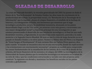 La crisis del mercado bursátil y la recesión generalizada del 2001 ha puesto en duda el
futuro de la “Nueva Economía” de Estados Unidos, las altas tasas de crecimiento de la
productividad del trabajo, la prosperidad social, y la “Revolución de la Tecnología de la
Información” que la impulsó. ¿Acaso el colapso financiero, el estallido de la burbuja de
Internet, y la subsiguiente recesión, son fenómenos que muestran que el auge
tecnológico, productivo, social y la estabilidad monetaria, alcanzada en los países
desarrollados llegó a su fin? Por tanto, ¿se avizoran crisis más graves y recurrentes con
una mayor desigualdad social? La hipótesis principal de esta investigación es que
estamos presenciando el desarrollo de una revolución tecnológica y el final de una onda
Kondrátiev recesiva, y, lógicamente, le sucederá una onda expansiva, parecida a la onda
posterior a la Segunda Guerra Mundial. Mi tesis es que la crisis de larga duración ya es el
pasado en Estados Unidos y en otros países. Veamos la última obra de Pérez y su etiqueta
de “Great Surges of Development”. El más reciente libro de Carlota Pérez aparece, dice,
justo cuando “el mundo se encuentra otra vez en una encrucijada, donde las explicaciones
y las orientaciones son enormemente necesarias”; propone un modelo para comprender
las causas fundamentales de la estanflación de los setenta, de la crisis de la deuda de los
ochenta, del boom financiero de los noventa y el colapso del 2000. La investigadora de la
Universidad de Sussex plantea que la revolución tecnológica se encuentra en la mitad de
su ciclo de vida y que las condiciones estructurales y sociales son más propicias para
construir “la siguiente era dorada y maximizar los beneficios sociales en los países
centrales y globalmente
 