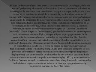 El libro de Pérez confirma la existencia de una revolución tecnológica, definida
como un “poderoso y altamente visible racimo (cluster) de nuevas y dinámicas
tecnologías, de nuevos productos e industrias, que son capaces de producir un
trastorno en la estructura total de la economía y de impulsar un aumento
considerable (upsurge) de desarrollo” ; éstas revoluciones son acompañadas por
un conjunto de principios de mejores prácticas (best-practices), en la forma de
una paradigma tecno- económico, que rompe los hábitos organizativos en la
tecnología, en la economía, en las instituciones administrativas y sociales.
Además, la autora introduce un nuevo concepto: las “Grandes Oleadas de
Desarrollo” (Great Surges of Development) que las define como “el proceso por el
cual una revolución tecnológica y su paradigma se propaga a través de la
economía, llevando cambiosestructurales en la producción, distribución,
comunicación y consumo, además de cambios profundos y cualitativos en la
sociedad” . Las grandes oleadas de desarrollo se han repetido, en cinco ocasiones
en el capitalismo, desde 1771, fecha de origen de la primera revolución
tecnológica (la autora le llama big-bang). Cada gran oleada se compone de dos
periodos diferentes: el periodo deinstalación (installation) y el despliegue
(deployment), con una duración de alrededor de tres décadas cada uno. En la
primera mitades cuando irrumpe la nueva tecnología (1971) y avanza como un
“buldózer” revolucionando las estructuras establecidas y formando nuevas redes
industriales, organizando nueva infraestructura y propagando nuevas y
superiores maneras de hacer las cosas.
 