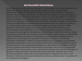 En la historia de los países que han liderizado el crecimiento de la economía mundial en los
últimos dos siglos se registran cuatro grandes"edades doradas" de prosperidad
generalizada, surgidas a continuación de largos períodos de inestabilidad y turbulencia,
detrás de cada gran auge se encuentra una revolución tecnológica.La prosperidad inglesa, a
partir de la llamada "Revolución Industrial," se basó en un salto tecnológico en la industria
textilera del algodón yen la difusión de esos principios de mecanización y de organización
fabril a otras industrias. El llamado "boom" Victoriano, a mediados de siglo, se nutrió de las
inmensas posibilidades de ampliación del mercado abiertas por las redes ferrocarrileras y
las escalas mucho mayores sustentadas por la máquina de vapor. Detrás de la "Belle
Epoque" se encuentran el poder estructural del acero, desde entoncesbarato, y las
oportunidades sin precedentes de la electricidad y de la química moderna. El "boom"
keynesiano de la post-guerra, liderizado por Estados Unidos, resultó de los infinitos campos
de aplicación de la producción en masa y el petróleo barato, empezando por los automóviles
y electro-domésticos, pasando por el armamento y la petroquímica y llegando hasta la
adopción de esos principios por casi todos los sectores productivos. La revolución
informática está llamada a moldear las oportunidades que se desplegarán en un próximo
período de prosperidad. Lo que es importante observar para nuestros propósitos es que el
período de mayor y más espectacular despliegue de cada revolución tecnológica, como tal,
precede claramente las décadas históricamente reconocidas como de auge y prosperidad
general. El "boom" ferrocarrilero ocurre antes del florecimiento de la sociedad victoriana; al
igual que el auge del petróleo, del automóvil y de los materiales sintéticos ocurre en el
período entre guerras, mucho antes de la prosperidad de la Segunda Post-Guerra. Para
discutir las razones de este impacto desfasado necesitamos entender mejor la naturaleza de
las revoluciones tecnológicas
REVOLUCIÓN INDUSTRIAL
 