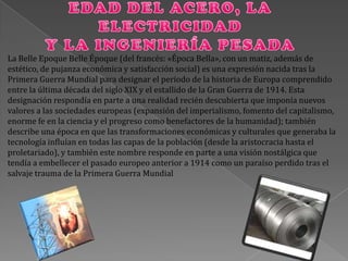 La Belle Epoque Belle Époque (del francés: «Época Bella», con un matiz, además de
estético, de pujanza económica y satisfacción social) es una expresión nacida tras la
Primera Guerra Mundial para designar el periodo de la historia de Europa comprendido
entre la última década del siglo XIX y el estallido de la Gran Guerra de 1914. Esta
designación respondía en parte a una realidad recién descubierta que imponía nuevos
valores a las sociedades europeas (expansión del imperialismo, fomento del capitalismo,
enorme fe en la ciencia y el progreso como benefactores de la humanidad); también
describe una época en que las transformaciones económicas y culturales que generaba la
tecnología influían en todas las capas de la población (desde la aristocracia hasta el
proletariado), y también este nombre responde en parte a una visión nostálgica que
tendía a embellecer el pasado europeo anterior a 1914 como un paraíso perdido tras el
salvaje trauma de la Primera Guerra Mundial
 