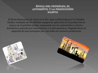 El Boom Keynesiano Se inicio en la Pos- guerra liderizado por los Estados
Unidos, resultado de los infinitos campos de aplicación de la producción en
masa y en el petróleo barato, empezando por los automóviles y electro-
domésticos, pasando por elarmamento y la petroquímica y llegando hasta la
adopción de esos principios por casi todos los sectores productivos
 