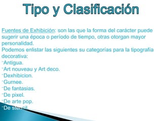 Fuentes de Exhibición: son las que la forma del carácter puede
sugerir una época o período de tiempo, otras otorgan mayor
personalidad.
Podemos enlistar las siguientes su categorías para la tipografía
decorativa:
⁻Antigua.
⁻Art nouveau y Art deco.
⁻Dexhibicion.
⁻Gurnee.
⁻De fantasias.
⁻De pixel.
⁻De arte pop.
⁻De stencil.
 
