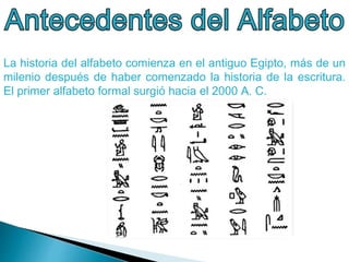 La historia del alfabeto comienza en el antiguo Egipto, más de un
milenio después de haber comenzado la historia de la escritura.
El primer alfabeto formal surgió hacia el 2000 A. C.
 