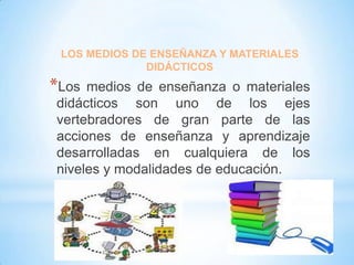 LOS MEDIOS DE ENSEÑANZA Y MATERIALES
DIDÁCTICOS

*Los

medios de enseñanza o materiales
didácticos son uno de los ejes
vertebradores de gran parte de las
acciones de enseñanza y aprendizaje
desarrolladas en cualquiera de los
niveles y modalidades de educación.

 