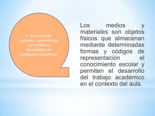 I. Socialización
cultural y aprendizaje
con medios y
tecnologías en
contextos educativos.

Los
medios
y
materiales son objetos
físicos que almacenan
mediante determinadas
formas y códigos de
representación
el
conocimiento escolar y
permiten el desarrollo
del trabajo académico
en el contexto del aula.

 