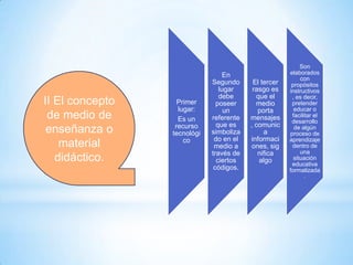 II El concepto
de medio de
enseñanza o
material
didáctico.

Primer
lugar:
Es un
recurso
tecnológi
co

En
Segundo
lugar
debe
poseer
un
referente
que es
simboliza
do en el
medio a
través de
ciertos
códigos.

El tercer
rasgo es
que el
medio
porta
mensajes
, comunic
a
informaci
ones, sig
nifica
algo

Son
elaborados
con
propósitos
instructivos
, es decir,
pretender
educar o
facilitar el
desarrollo
de algún
proceso de
aprendizaje
dentro de
una
situación
educativa
formalizada
.

 