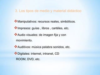 3. Los tipos de medio y material didáctico

Manipulativos: recursos reales, simbólicos.

Impresos: guías , libros , cartéles, etc.
Audio visuales: de imagen fija y con
movimiento.

Auditivos: música palabra sonidos, etc.
Digitales: internet, intranet, CD
ROOM, DVD, etc.

 