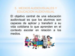 5. MEDIOS AUDIOVISUALES Y
EDUCACIÓN AUDIOVISUAL
El objetivo central de una educación
audiovisual es que los alumnos son
capaces de aplicar y transferir a su
vida cotidiana lo que aprenden en el
contexto escolar en relación a los
medios.

 