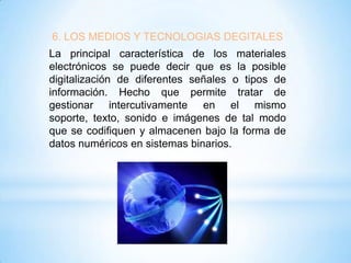 6. LOS MEDIOS Y TECNOLOGIAS DEGITALES
La principal característica de los materiales
electrónicos se puede decir que es la posible
digitalización de diferentes señales o tipos de
información. Hecho que permite tratar de
gestionar intercutivamente en el mismo
soporte, texto, sonido e imágenes de tal modo
que se codifiquen y almacenen bajo la forma de
datos numéricos en sistemas binarios.

 
