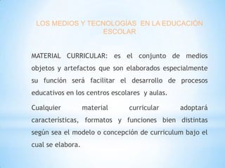 LOS MEDIOS Y TECNOLOGÍAS EN LA EDUCACIÓN
ESCOLAR
MATERIAL CURRICULAR: es el conjunto de medios
objetos y artefactos que son elaborados especialmente
su función será facilitar el desarrollo de procesos
educativos en los centros escolares y aulas.
Cualquier

material

curricular

adoptará

características, formatos y funciones bien distintas
según sea el modelo o concepción de curriculum bajo el
cual se elabora.

 