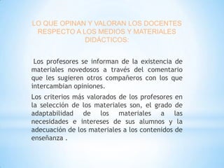 LO QUE OPINAN Y VALORAN LOS DOCENTES
RESPECTO A LOS MEDIOS Y MATERIALES
DIDÁCTICOS:

Los profesores se informan de la existencia de
materiales novedosos a través del comentario
que les sugieren otros compañeros con los que
intercambian opiniones.
Los criterios más valorados de los profesores en
la selección de los materiales son, el grado de
adaptabilidad de los materiales a las
necesidades e intereses de sus alumnos y la
adecuación de los materiales a los contenidos de
enseñanza .

 