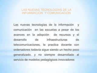 LAS NUEVAS TECNOLOGÍAS DE LA
INFORMACIÓN Y COMUNICACIÓN

Las nuevas tecnologías de la información
comunicación

en las escuelas a pesar de los

avances en la adopción
desarrollo

y

de

de recursos y el

infraestructuras

de

telecomunicaciones, la practica docente con
ordenadores todavía sigue siendo un hecho poco
generalizado, y no siempre desarrollado al

servicio de modelos pedagógicos innovadores

 