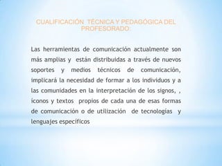 CUALIFICACIÓN TÉCNICA Y PEDAGÓGICA DEL
PROFESORADO:
Las herramientas de comunicación actualmente son

más amplias y están distribuidas a través de nuevos
soportes

y

medios

técnicos

de

comunicación,

implicará la necesidad de formar a los individuos y a
las comunidades en la interpretación de los signos, ,
íconos y textos propios de cada una de esas formas
de comunicación o de utilización de tecnologías y
lenguajes específicos

 