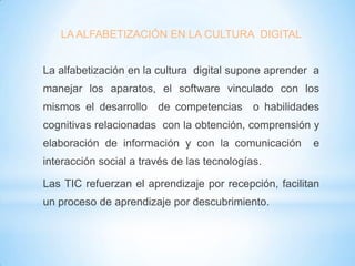 LA ALFABETIZACIÓN EN LA CULTURA DIGITAL
La alfabetización en la cultura digital supone aprender a
manejar los aparatos, el software vinculado con los
mismos el desarrollo de competencias o habilidades
cognitivas relacionadas con la obtención, comprensión y
elaboración de información y con la comunicación

e

interacción social a través de las tecnologías.

Las TIC refuerzan el aprendizaje por recepción, facilitan
un proceso de aprendizaje por descubrimiento.

 