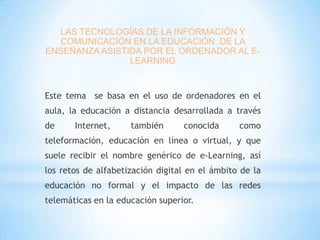 LAS TECNOLOGÍAS DE LA INFORMACIÓN Y
COMUNICACIÓN EN LA EDUCACIÓN. DE LA
ENSEÑANZA ASISTIDA POR EL ORDENADOR AL ELEARNING

Este tema se basa en el uso de ordenadores en el
aula, la educación a distancia desarrollada a través
de

Internet,

también

conocida

como

teleformación, educación en línea o virtual, y que
suele recibir el nombre genérico de e-Learning, así
los retos de alfabetización digital en el ámbito de la
educación no formal y el impacto de las redes
telemáticas en la educación superior.

 