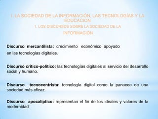 I. LA SOCIEDAD DE LA INFORMACIÓN, LAS TECNOLOGÍAS Y LA
EDUCACION
1. LOS DISCURSOS SOBRE LA SOCIEDAD DE LA

INFORMACIÓN
Discurso mercantilista: crecimiento económico apoyado
en las tecnologías digitales.
Discurso crítico-político: las tecnologías digitales al servicio del desarrollo
social y humano.
Discurso tecnocentrista: tecnología digital como la panacea de una
sociedad más eficaz.
Discurso apocalíptico: representan el fin de los ideales y valores de la
modernidad

 